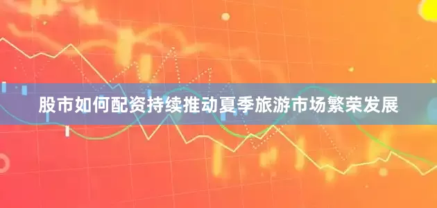 股市如何配资持续推动夏季旅游市场繁荣发展