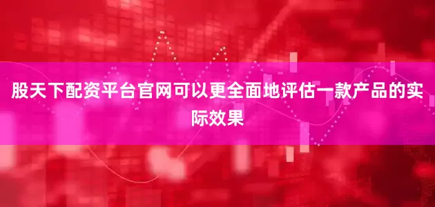 股天下配资平台官网可以更全面地评估一款产品的实际效果