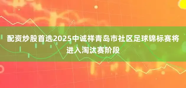 配资炒股首选2025中诚祥青岛市社区足球锦标赛将进入淘汰赛阶段