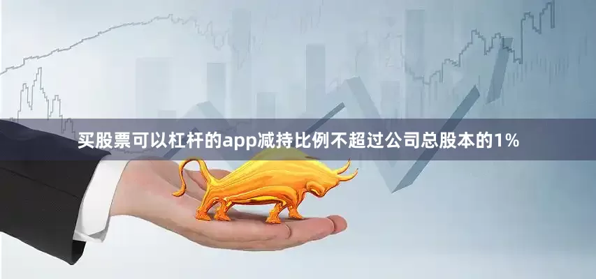 买股票可以杠杆的app减持比例不超过公司总股本的1%