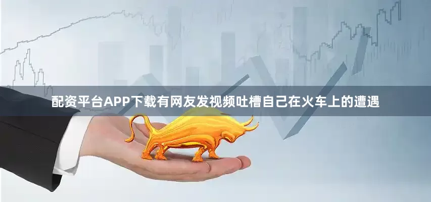 配资平台APP下载有网友发视频吐槽自己在火车上的遭遇