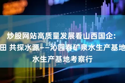 炒股网站高质量发展看山西国企: 沁润心田 共探水源——沁园春矿泉水生产基地考察行