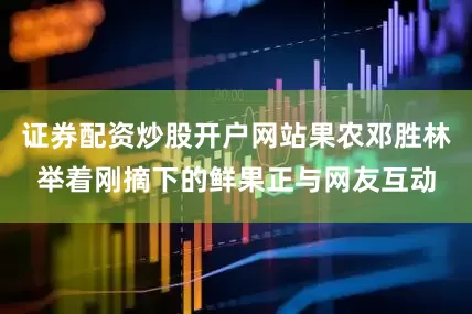 证券配资炒股开户网站果农邓胜林举着刚摘下的鲜果正与网友互动