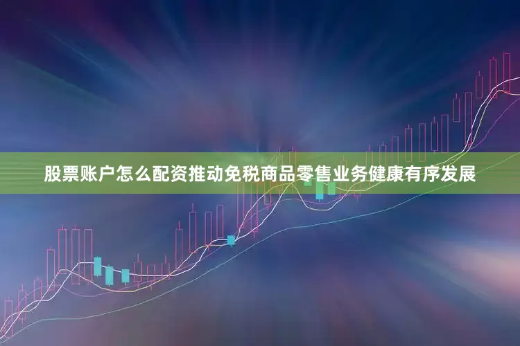 股票账户怎么配资推动免税商品零售业务健康有序发展