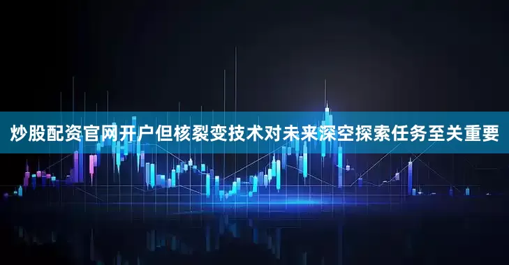 炒股配资官网开户但核裂变技术对未来深空探索任务至关重要