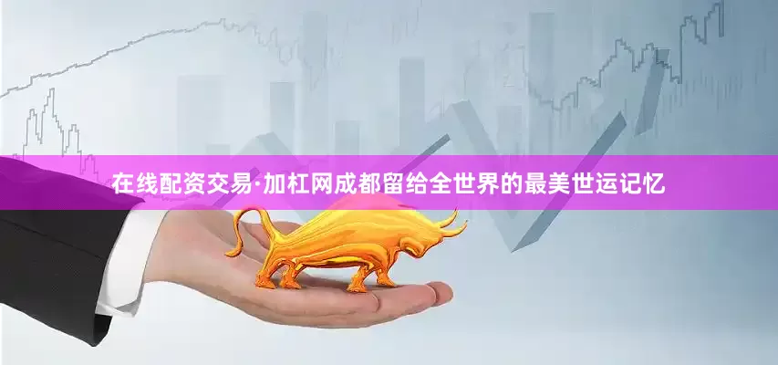在线配资交易·加杠网成都留给全世界的最美世运记忆