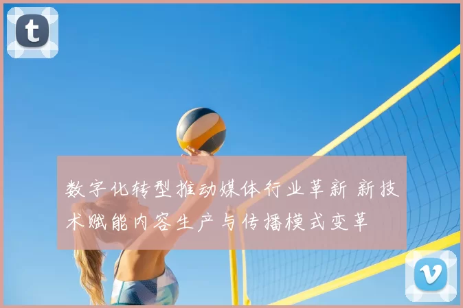 数字化转型推动媒体行业革新 新技术赋能内容生产与传播模式变革