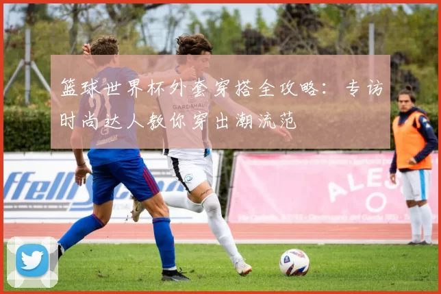 篮球世界杯外套穿搭全攻略：专访时尚达人教你穿出潮流范