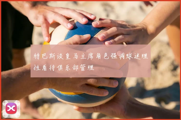 特巴斯谈皇马主席角色强调球迷理性看待俱乐部管理