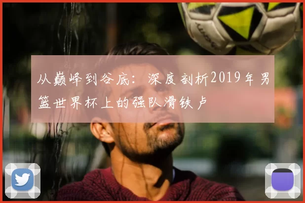 从巅峰到谷底：深度剖析2019年男篮世界杯上的强队滑铁卢