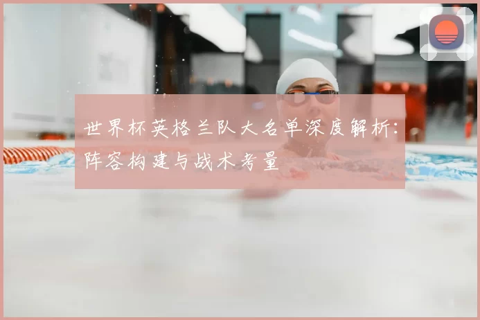 世界杯英格兰队大名单深度解析：阵容构建与战术考量