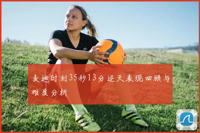 麦迪时刻35秒13分逆天表现回顾与难度分析