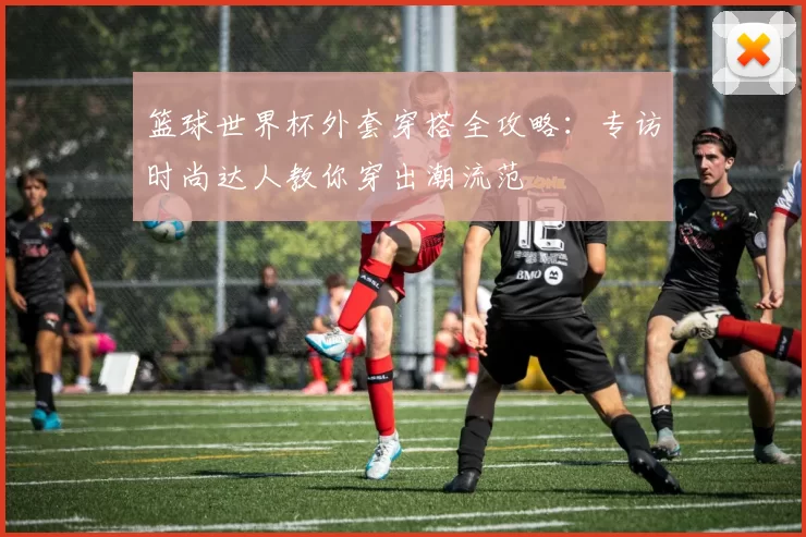 篮球世界杯外套穿搭全攻略：专访时尚达人教你穿出潮流范