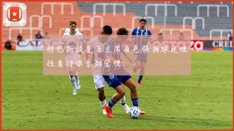特巴斯谈皇马主席角色强调球迷理性看待俱乐部管理