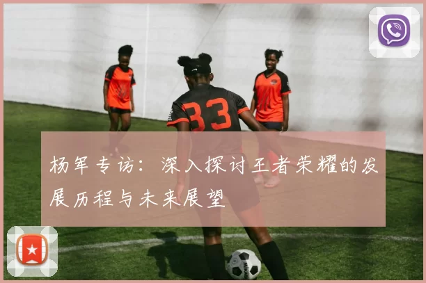 杨军专访：深入探讨王者荣耀的发展历程与未来展望