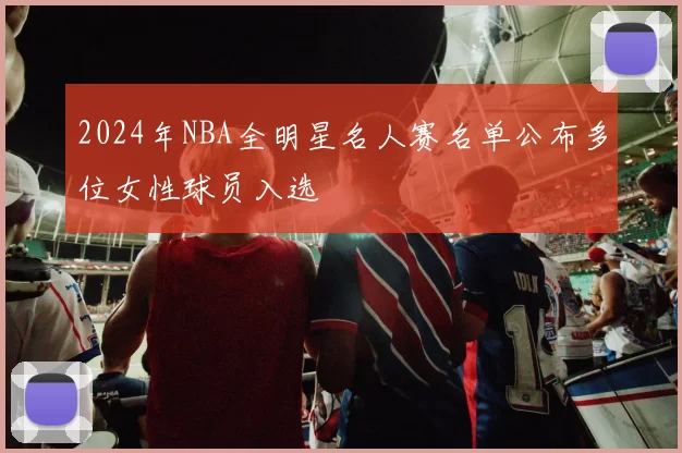 2024年NBA全明星名人赛名单公布多位女性球员入选