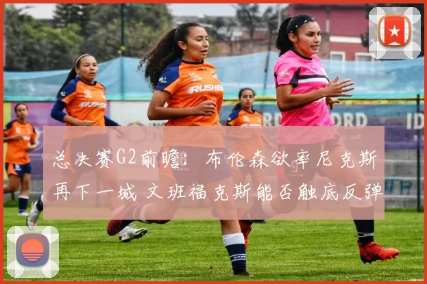 总决赛G2前瞻:布伦森欲率尼克斯再下一城 文班福克斯能否触底反弹?