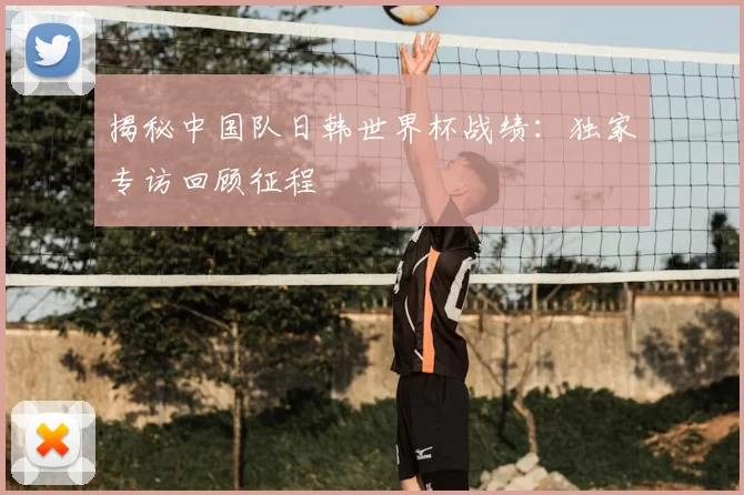 揭秘中国队日韩世界杯战绩：独家专访回顾征程