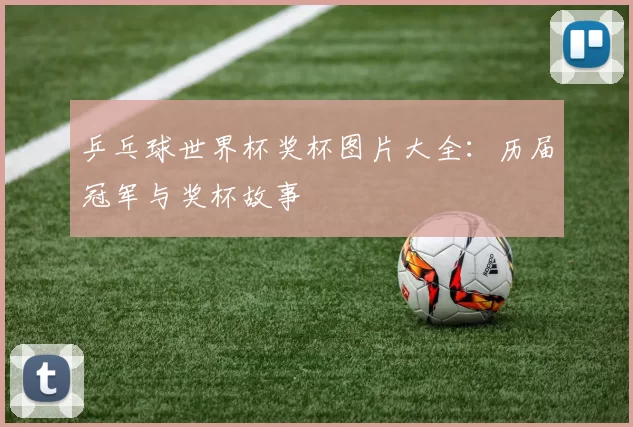 乒乓球世界杯奖杯图片大全：历届冠军与奖杯故事
