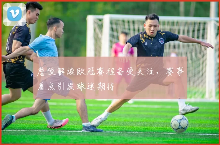 詹俊解读欧冠赛程备受关注,赛事看点引发球迷期待