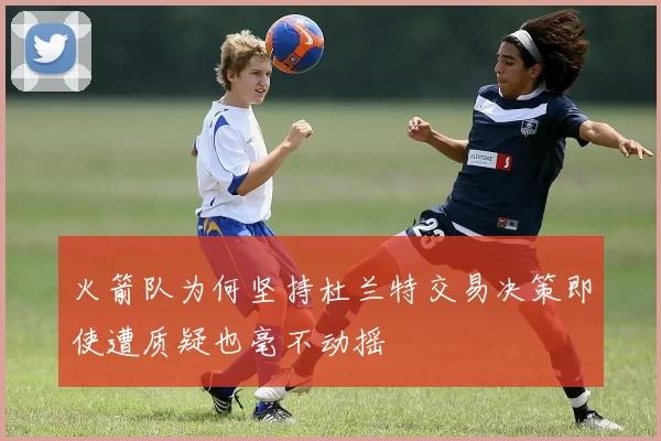 火箭队为何坚持杜兰特交易决策即使遭质疑也毫不动摇