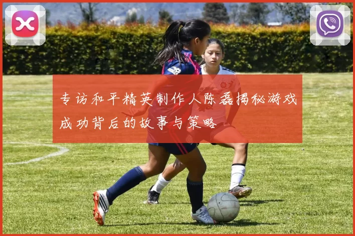 专访和平精英制作人陈磊揭秘游戏成功背后的故事与策略