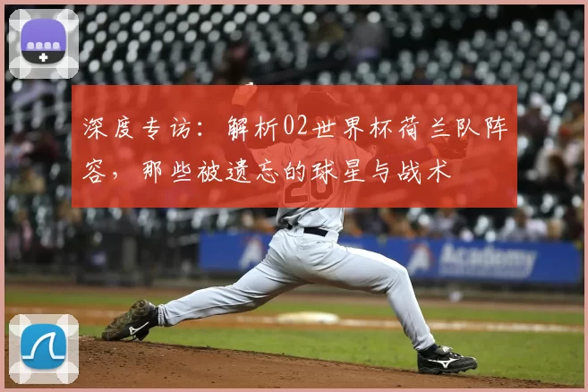 深度专访：解析02世界杯荷兰队阵容，那些被遗忘的球星与战术