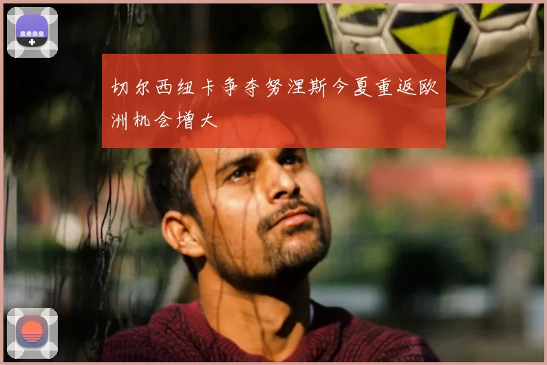 切尔西纽卡争夺努涅斯今夏重返欧洲机会增大