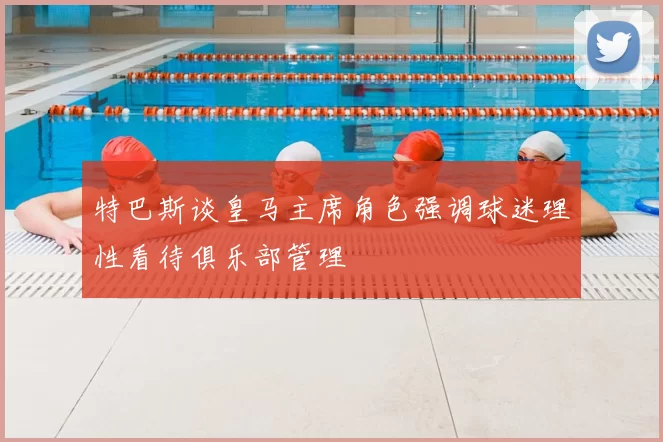 特巴斯谈皇马主席角色强调球迷理性看待俱乐部管理