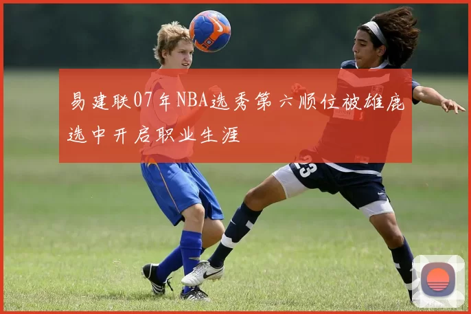 易建联07年NBA选秀第六顺位被雄鹿选中开启职业生涯
