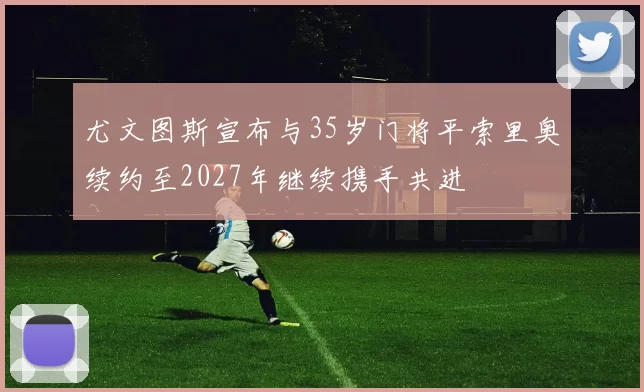 尤文图斯宣布与35岁门将平索里奥续约至2027年继续携手共进