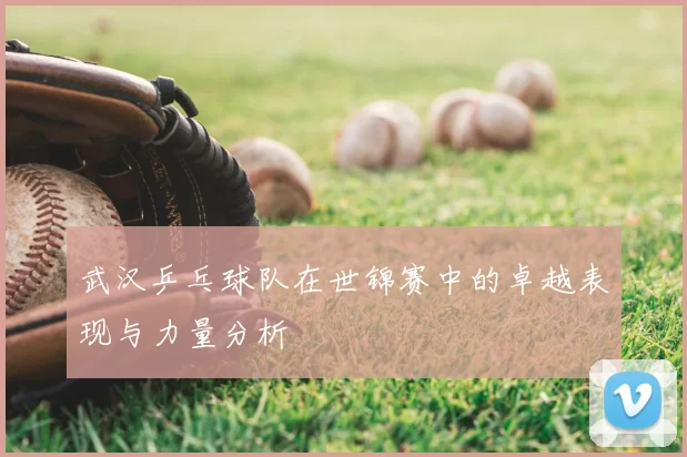 武汉乒乓球队在世锦赛中的卓越表现与力量分析