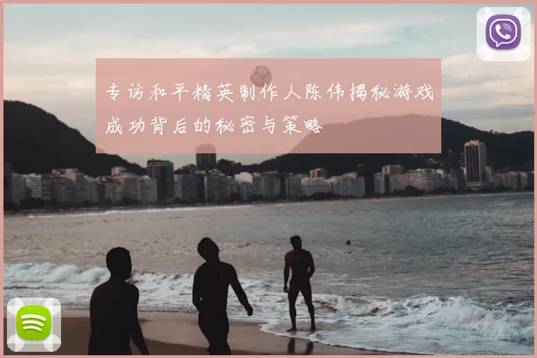 专访和平精英制作人陈伟揭秘游戏成功背后的秘密与策略