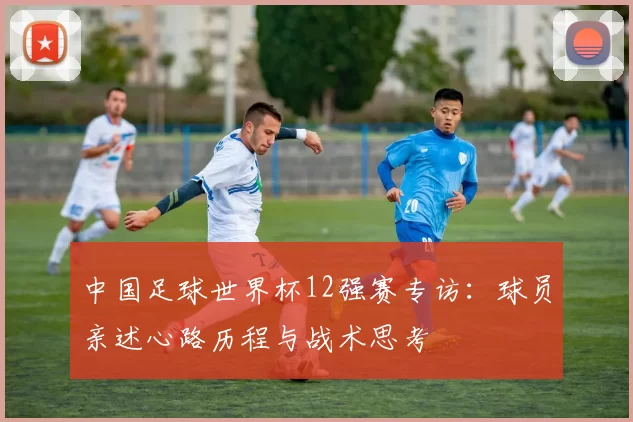 中国足球世界杯12强赛专访：球员亲述心路历程与战术思考