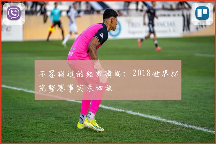 不容错过的经典瞬间：2018世界杯完整赛事实录回放