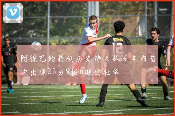 阿德巴约再创历史热火队五年内首次出现23分9板6断的壮举