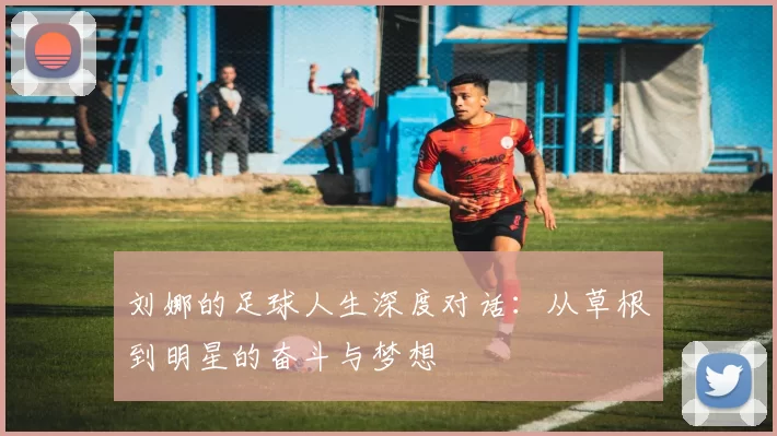 刘娜的足球人生深度对话:从草根到明星的奋斗与梦想