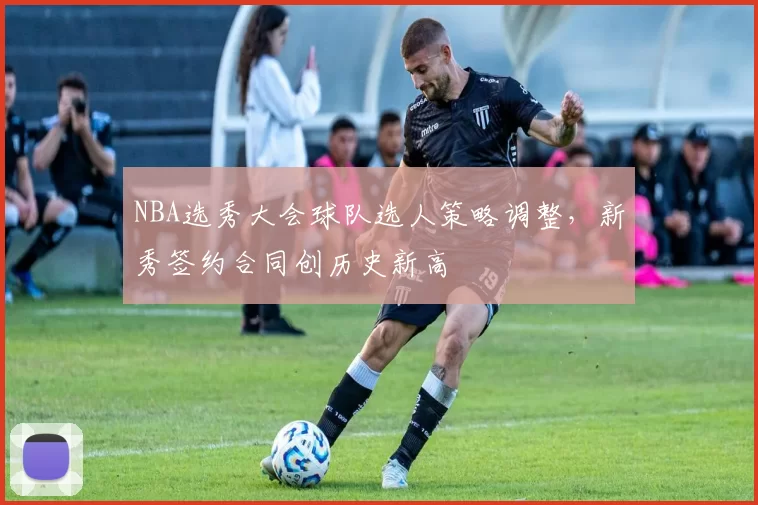 NBA选秀大会球队选人策略调整，新秀签约合同创历史新高