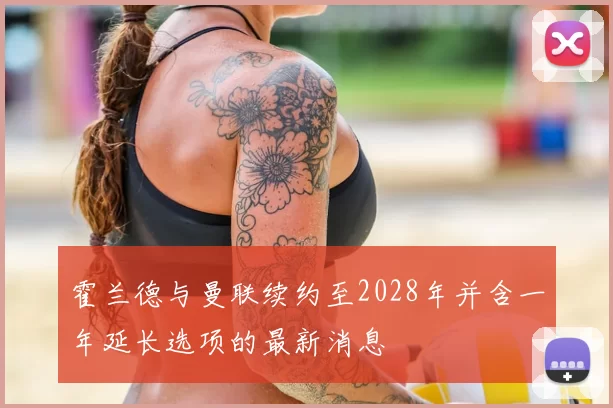 霍兰德与曼联续约至2028年并含一年延长选项的最新消息