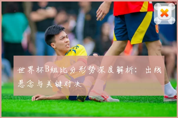 世界杯B组比分形势深度解析:出线悬念与关键对决