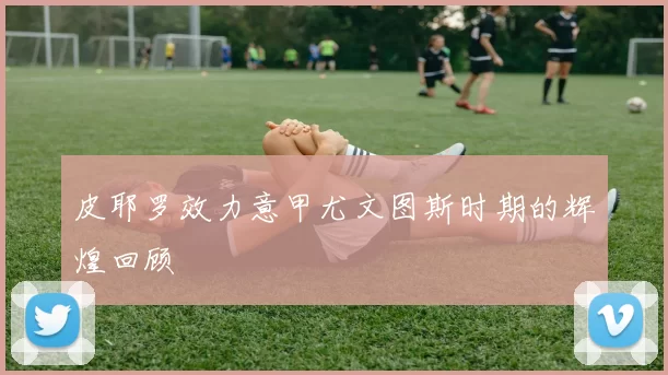 皮耶罗效力意甲尤文图斯时期的辉煌回顾