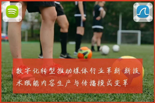 数字化转型推动媒体行业革新 新技术赋能内容生产与传播模式变革
