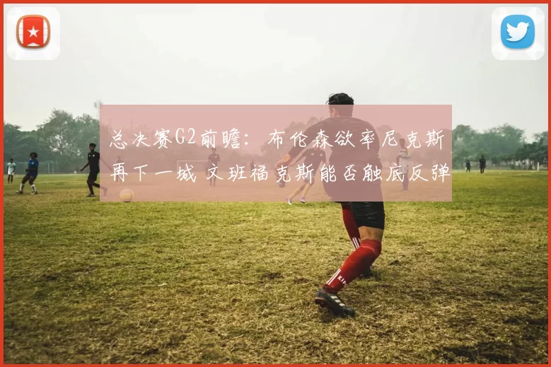 总决赛G2前瞻:布伦森欲率尼克斯再下一城 文班福克斯能否触底反弹?