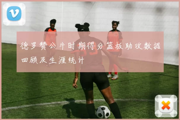 德罗赞公牛时期得分篮板助攻数据回顾及生涯统计