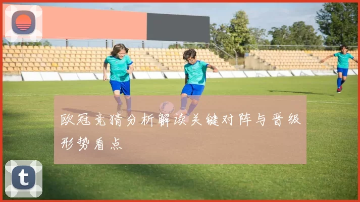 欧冠竞猜分析解读关键对阵与晋级形势看点