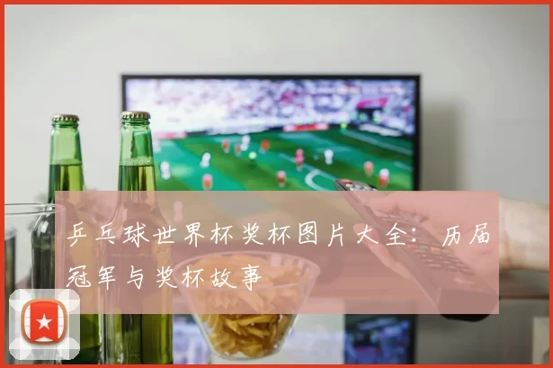 乒乓球世界杯奖杯图片大全:历届冠军与奖杯故事