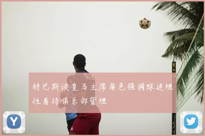 特巴斯谈皇马主席角色强调球迷理性看待俱乐部管理