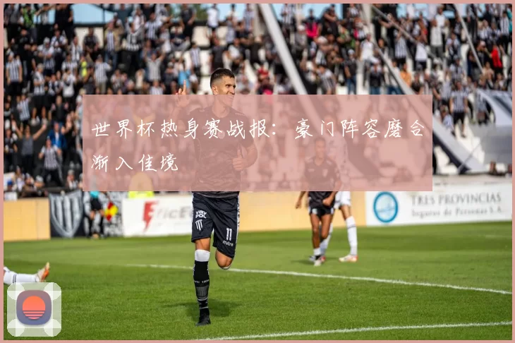 世界杯热身赛战报:豪门阵容磨合渐入佳境