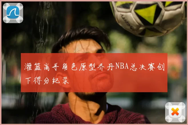灌篮高手角色原型乔丹NBA总决赛创下得分纪录