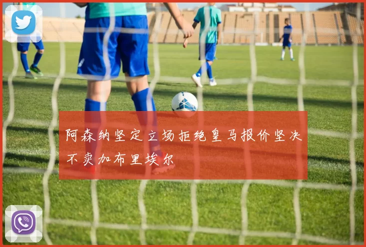 阿森纳坚定立场拒绝皇马报价坚决不卖加布里埃尔